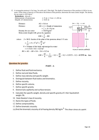 Page | 22
12. A rectangular pontoon is 5m long, 3m wide and 1.20m high. The depth of immersion of the position is 0.80 m in sea
water. If the centre of gravity is 0.6m above the bottom of the position, determine the meta centric height. The density
for sea water is 1025 kg/m3
.
Questions for practice:
1. Define fluid and fluid mechanics.
2. Define real and ideal fluids.
PART - A
3. Define mass density and specific weight.
4. Distinguish between fluid statics and kinematics.
5. Define viscosity.
6. Define specific volume.
7. Define specific gravity.
8. Distinct b/w capillarity and surface tension.
9. Calculate the specific weight, density and specific gravity of 1 liter liquidwhich
weighs 7N.
10. State Newton’s law of viscosity.
11. Name the types of fluids.
12. Define compressibility.
13. Define kinematic viscosity.
14.1
Find the kinematic viscosity of oil having density 981 kg/m
3.
The shear stress at a point
 