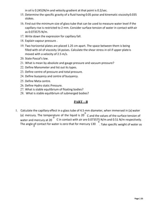 Page | 25
in oil is 0.2452N/m and velocity gradient at that point is 0.2/sec.
15. Determine the specific gravity of a fluid having 0.05 poise and kinematic viscosity0.035
stokes.
16. Find out the minimum size of glass tube that can be used to measure water level if the
capillary rise is restricted to 2 mm. Consider surface tension of water in contact withair
as 0.073575 N/m.
17. Write down the expression for capillary fall.
18. Explain vapour pressure .
19. Two horizontal plates are placed 1.25 cm apart. The space between them is being
filled with oil of viscosity 14 poises. Calculate the shear stress in oil if upper plateis
moved with a velocity of 2.5 m/s.
20. State Pascal’s law.
21. What is mean by absolute and gauge pressure and vacuum pressure?
22. Define Manometer and list out its types.
23. Define centre of pressure and total pressure.
24. Define buoyancy and centre of buoyancy.
25. Define Meta centre.
26. Define Hydro static Pressure.
27. What is stable equilibrium of floating bodies?
28. What is stable equilibrium of submerged bodies?
PART – B
1. Calculate the capillary effect in a glass tube of 4.5 mm diameter, when immersed in (a) water
o
(a) mercury. The temperature of the liquid is 20
o
C and the values of the surface tension of
water and mercury at 20 C in contact with air are 0.073575 N/m and 0.51 N/m respectively.
o
The angle of contact for water is zero that for mercury 130
3
. Take specific weight of water as
 