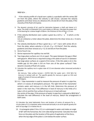 9800 N/m .
2. If the velocity profile of a liquid over a plate is a parabolic with the vertex 202
cm from the plate, where the velocity is 120 cm/sec. calculate the velocity
gradients and shear stress at a distance of 0, 10 and 20 cm from the plate, if the
viscosity of the fluid is 8.5 poise.
3. The dynamic viscosity of oil, used for lubrication between a shaft and sleeve is 6
poise. The shaft is of diameter 0.4 m and rotates at 190 rpm. Calculate the power lost
in the bearing for a sleeve length of 90mm. the thickness of the oil film is 1.5 mm.
2
4. If the velocity distribution over a plate is given by u=2/3 y – y in which u is the
velocity in
m/s at a distance y meter above the plate, determine the shear stress at y = 0 and y
= 0.15 m.
5. The velocity distribution of flow is given by u = ly² + my+c with vertex 30 cm
from the plate, where velocity is 1.8 m/s. If µ = 0.9 Ns/m², find the velocity
gradients and shear stresses at y = 0, 15 and 30 cm from the plate.
6. Derive Pascal’s law.
7. Derive expression for capillary rise and fall.
8. Two large plane surfaces are 2.4 cm apart. The space between the gap is filled
with glycerin. What force is required to drag a thin plate of size 0.5 m between
two large plane surfaces at a speed of 0.6 m/sec. if the thin plate is (i) in the
middle gap (ii) thin plate is 0.8 cm from one of the plane surfaces? Take
dynamic viscosity of fluid is 8.1 poise.
9. Calculate the capillary rise in a glass tube of 2.5 mm diameter when immersed vertically in
(a)water
(b) mercury. Take surface tension = 0.0725 N/m for water and = 0.52 N/m for
mercury in contact with air. The specific gravity for mercury is given as 13.6 and
angle of contact of mercury with glass =
130 degree.
10. A U - Tube manometer is used to measure the pressure of water in a pipe line,
which is in excess of atmospheric pressure. The right limb of the manometer
contains water and mercury is in the left limb. Determine the pressure of
water in the main line, if the difference in level of mercury in the limbs of U
tube is 10 cm and the free surface of mercury is in level withover
the centre of the pipe. If the pressure of water in pipe line is reduced to 9810 N/m2
,
Calculate the new difference in the level of mercury. Sketch the arrangement in
both cases.
11. Calculate the total hydrostatic force and location of centre of pressure for a
circular plate of 2.5 m diameter when immersed vertically in an oil of specific gravity 0.8
with its top edge 1.5 m below the oil.
13. A rectangular plate 2.5m x 3.5 m is submerged in water and makes an angle
of 60° with the horizontal, the 2.5m sides being horizontal. Calculate the total
force on the plate and the location of the point of application of the force,
when the top edge of the plate is 1.6m below the water surface.
 