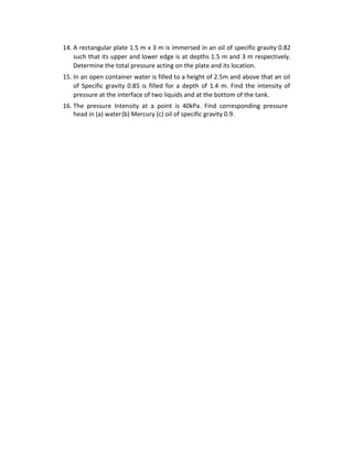 14. A rectangular plate 1.5 m x 3 m is immersed in an oil of specific gravity 0.82
such that its upper and lower edge is at depths 1.5 m and 3 m respectively.
Determine the total pressure acting on the plate and its location.
15. In an open container water is filled to a height of 2.5m and above that an oil
of Specific gravity 0.85 is filled for a depth of 1.4 m. Find the intensity of
pressure at the interface of two liquids and at the bottom of the tank.
16. The pressure Intensity at a point is 40kPa. Find corresponding pressure
head in (a) water(b) Mercury (c) oil of specific gravity 0.9.
 