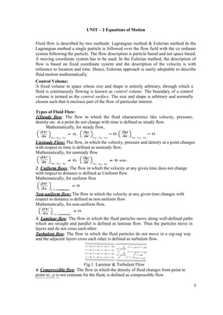 2
UNIT – 2 Equations of Motion
Fluid flow is described by two methods: Lagrangian method & Eulerian method In the
Lagrangian method a single particle is followed over the flow field with the co ordinate
system following the particle. The flow description is particle based and not space based.
A moving coordinate system has to be used. In the Eulerian method, the description of
flow is based on fixed coordinate system and the description of the velocity is with
reference to location and time. Hence, Eulerian approach is easily adoptable to describe
fluid motion mathematically.
Control Volume:
A fixed volume in space whose size and shape is entirely arbitrary, through which a
fluid is continuously flowing is known as control volume. The boundary of a control
volume is termed as the control surface. The size and shape is arbitrary and normally
chosen such that it encloses part of the flow of particular interest.
Types of Fluid Flow:
1)Steady flow: The flow in which the fluid characteristics like velocity, pressure,
density etc. at a point do not change with time is defined as steady flow.
Mathematically, for steady flow,
Unsteady Flow: The flow, in which the velocity, pressure and density at a point changes
with respect to time is defined as unsteady flow.
Mathematically, for unsteady flow
2. Uniform flows: The flow in which the velocity at any given time does not change
with respect to distance is defined as Uniform flow.
Mathematically, for uniform flow
Non-uniform flow: The flow in which the velocity at any given time changes with
respect to distance is defined as non uniform flow.
Mathematically, for non-uniform flow,
3. Laminar flow: The flow in which the fluid particles move along well-defined paths
which are straight and parallel is defined as laminar flow. Thus the particles move in
layers and do not cross each other.
Turbulent flow: The flow in which the fluid particles do not move in a zig-zag way
and the adjacent layers cross each other is defined as turbulent flow.
Fig.1. Laminar & Turbulent Flow
4. Compressible flow: The flow in which the density of fluid changes from point to
point ie., ρ is not constant for the fluid, is defined as compressible flow.
Mathematically, for compressible flow, ρ ≠ constant.
 
