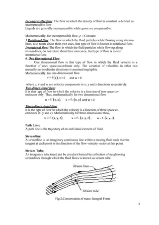 3
Incompressible flow: The flow in which the density of fluid is constant is defined as
incompressible flow.
Liquids are generally incompressible while gases are compressible.
Mathematically, for incompressible flow,   Constant
5.Rotational flow: The flow in which the fluid particles while flowing along stream-
lines, also rotate about their own axes, that type of flow is known as rotational flow.
Irrotational flow: The flow in which the fluid particles while flowing along
stream-lines, do not rotate about their own axes, that type of flow is called
irrotational flow.
6. One Dimensional Flow:
One dimensional flow is that type of flow in which the fluid velocity is a
function of one- space-co-ordinate only. The variation of velocities in other two
mutually perpendicular directions is assumed negligible.
Mathematically, for one-dimensional flow
u  f x, v = 0 and w = 0
where u, v and w are velocity components in x, y and z directions respectively.
Two-dimensional flow:
It is that type of flow in which the velocity is a function of two space co-
ordinates only. Thus, mathematically for two dimensional flow
u  f1 x, y, v  f 2 x, y and w = 0
Three-dimensional flow:
It is the type of flow in which the velocity is a function of three space co-
ordinates (x, y and z). Mathematically for three dimensional flow,
u  f1 x, y, z, v  f 2 x, y, z , w  f 3 x, y, z.
Path Line:
A path line is the trajectory of an individual element of fluid.
Streamline:
A streamline is an imaginary continuous line within a moving fluid such that the
tangent at each point is the direction of the flow velocity vector at that point.
Stream Tube:
An imaginary tube (need not be circular) formed by collection of neighboring
streamlines through which the fluid flows is known as stream tube.
Fig.2.Conservation of mass: Integral Form
 