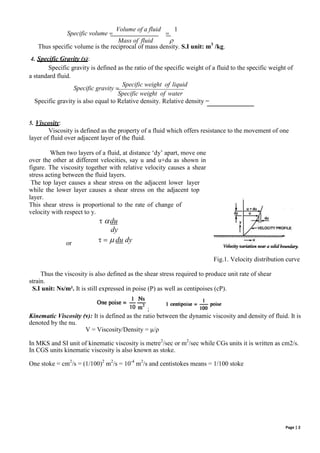 ;
Specific volume 
Volume of a fluid

1
Mass of fluid 
Thus specific volume is the reciprocal of mass density. S.I unit: m3
/kg.
4. Specific Gravity (s):
Specific gravity is defined as the ratio of the specific weight of a fluid to the specific weight of
a standard fluid.
Specific gravity 
Specific weight of liquid
Specific weight of water
Specific gravity is also equal to Relative density. Relative density =
5. Viscosity:
Viscosity is defined as the property of a fluid which offers resistance to the movement of one
layer of fluid over adjacent layer of the fluid.
When two layers of a fluid, at distance ‘dy’ apart, move one
over the other at different velocities, say u and u+du as shown in
figure. The viscosity together with relative velocity causes a shear
stress acting between the fluid layers.
The top layer causes a shear stress on the adjacent lower layer
while the lower layer causes a shear stress on the adjacent top
layer.
This shear stress is proportional to the rate of change of
velocity with respect to y.
 du
dy
or    du dy
Fig.1. Velocity distribution curve
Thus the viscosity is also defined as the shear stress required to produce unit rate of shear
strain.
S.I unit: Ns/m². It is still expressed in poise (P) as well as centipoises (cP).
Kinematic Viscosity (ν): It is defined as the ratio between the dynamic viscosity and density of fluid. It is
denoted by the nu.
V = Viscosity/Density = µ/ρ
In MKS and SI unit of kinematic viscosity is metre2
/sec or m2
/sec while CGs units it is written as cm2/s.
In CGS units kinematic viscosity is also known as stoke.
One stoke = cm2
/s = (1/100)2
m2
/s = 10-4
m2
/s and centistokes means = 1/100 stoke
Page | 2
 