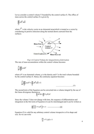 4
Let us consider a control volume V bounded by the control surface S. The efflux of
mass across the control surface S is given by
where is the velocity vector at an elemental area(which is treated as a vector by
considering its positive direction along the normal drawn outward from the
surface).
Fig.3.A Control Volume for integral form of derivation
The rate of mass accumulation within the control volume becomes
where dV is an elemental volume, ρ is the density and V is the total volume bounded
by the control surface S. Hence, the continuity equation becomes
(1)
The second term of the Equation can be converted into a volume integral by the use of
the Gauss divergence theorem as
Since the volume V does not change with time, the sequence of differentiation and
integration in the first term of Equation (1) can be interchanged and it can be written as
Equation (2) is valid for any arbitrary control volume irrespective of its shape and
size. So we can write
 
