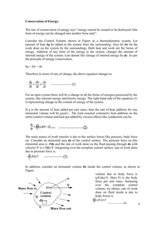 5
Conservation of Energy:
The law of conservation of energy says “energy cannot be created or be destroyed; One
form of energy can be changed into another form only”.
Consider the Control Volume shown in Figure as a thermodynamic system. Let
amount of heat δq be added to the system from the surrounding. Also let δw be the
work done on the system by the surroundings. Both heat and work are the forms of
energy. Addition of any form of the energy to the system, changes the amount of
internal energy of the system. Lets denote this change of internal energy by de. As per
the principle of energy conservation,
δq + δw = de
Therefore in terms of rate of change, the above equation changes to
For an open system there will be a change in all the forms of energies possessed by the
system, like internal energy and kinetic energy. The right hand side of the equation (1)
is representing change in the content of energy of the system.
If q is the amount of heat added per unit mass, then the rate of heat addition for any
elemental volume will be q(ρdv) . The total external volumetric heat addition on the
entire control volume and heat got added by viscous effects like conduction can be,
The main source of work transfer is due to the surface forces like pressure, body force
etc. Consider an elemental area ds of the control surface. The pressure force on this
elemental area is -Pds and the rate of work done on the fluid passing through ds with
velocity V is (-Pds).V. Integrating over the complete control surface, rate of work done
due to pressure force is,
In addition, consider an elemental volume dυ inside the control volume, as shown in
Figure.
volume due to body force is
(ρFbdu).V. Here Fb is the body
force per unit mass. Summing
over the complete control
volume, we obtain, rate of work
done on fluid inside υ due to
body forces is
 