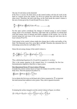 6
The rate of work done on the elemental
If the flow is viscous, the shear stress on the control surface will also do work on the
fluid as it passes across the surface. Let Wviscous denote the work done due to the
shear stress. Therefore, the total work done on the fluid inside the control volume is
the sum of terms given by (3) and (4) and Wviscous, that is
For the open system considered, the changes in internal energy as well as kinetic
energy need to be accounted. Therefore, right hand side of equation (1) should deal
with total energy (sum of internal and kinetic energies) of the system. Let, e be the
internal energy per unit mass of the system and kinetic energy per unit mass due to
local velocity V be V²/2.
Total energy in the control volume might also change due to influx and outflux of the
fluid. The elemental mass flow across ds is (ρV.ds). Therefore the elemental flow of
total energy across the ds is (ρV.ds)(e+V²/2).
Hence the net energy change of the control volume is,
) -------------------(6)
Thus, substituting Equations (2), (5) and (6) in equation (1), we have
This is the energy equation in the integral form. It is essentially the first law
thermodynamics applied to fluid flow or open system.
One dimensional form of Conservation of Energy
Consider the control volume shown in Figure for steady inviscid flow without
body force, Then the equation (9) reduces to,
Let us denote the first term on left hand side of above equation by to represent
the total external heat addition in the system. Thus, above equation becomes
2
− ∯ = ∯ [ + ]
2
Evaluating the surface integrals over the control volume in Figure, we obtain
 