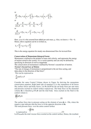 7
or
or
or
Here, /ρ1u1A is the external heat added per unit mass, q. Also, we know e + Pu = h.
Hence, above equation can be re-written as,
This is the energy equation for steady one-dimensional flow for inviscid flow
Conservation of Momentum (Integral Form)
Momentum is defined as the product of mass and velocity, and represents the energy
of motion stored in the system. It is a vector quantity and can only be defined by
specifying its direction as well as magnitude.
The conservation of momentum is defined by Newton’s second law of motion.
Newton's Second Law of Motion
"The rate of change of momentum is proportional to the net force acting, and
takes place in the direction of that force".
This can be expressed as
(1)
Consider the same Control Volume shown in Figure for deriving the momentum
conservation equation. Right hand side of equation (1) is the summation of all forces
like surface forces and body forces. Let Fb and P be the net body force per unit mass
and pressure exerted on control surface respectively. The body force on the elemental
volume dυ is therefore ρ Fb dv and the total body force exerted on the fluid in the
control volume is
(2)
The surface force due to pressure acting on the element of area ds is –Pds, where the
negative sign indicates that the force is in the opposite direction of ds.
The total pressure force over the entire control surface
is expressed as (3)
Let Fviscousbe the total viscous force exerted on the control surface. Hence, the resultant
 