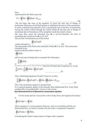 8
force
experienced by the fluid is given by
(4)
The left hand side term of the Equation (1) gives the time rate of change of
momentum following a fixed fluid element or substantial derivative of the momentum.
It can be evaluated using equation (2) by evaluating the sum of net flow of momentum
leaving the control volume through the control surface S and time rate of change of
momentum due to fluctuations of flow properties inside the control volume.
The mass flow across the elemental area ds is (ρV.ds).Therefore, the flow of
momentum per second across ds is (ρV.ds)V
The net flow of momentum out of the control
volume through s is , (5)
The momentum of the fluid in the elemental volume dυ is (ρ du)V. The momentum
contained at any
instant inside the control volume is
and its time rate of change due to unsteady flow fluctuation
is (6)
Combining Equations (5) and (6) to obtain the left hand side of equation (1), we get
(7)
Thus, substituting Equations (4) and (7) into (1), we have
(8)
This is the momentum equation in integral form.
It is a general equation, applies to the unsteady, three-dimensional flow of any fluid,
compressible or incompressible, viscous or non viscous.
One dimensional form of Momentum conservation equation
For the steady and non viscous flow with no body forces, the Equation (8) reduces
to
Above equation is a vector equation. However, since we are dealing with the one-
dimensional flow, we need to consider only the scalar x component of equation.
Considering the control volume shown in Figure, above equation
 