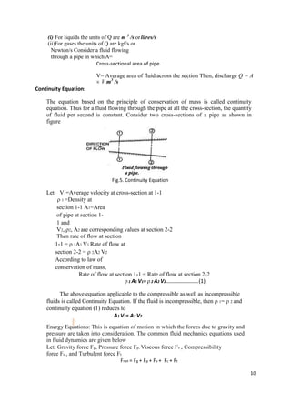 10
(i) For liquids the units of Q are m 3
/s orlitres/s
(ii)For gases the units of Q are kgf/s or
Newton/s Consider a fluid flowing
through a pipe in which A=
Cross-sectional area of pipe.
V= Average area of fluid across the section Then, discharge Q = A
V m3
/s
Continuity Equation:
The equation based on the principle of conservation of mass is called continuity
equation. Thus for a fluid flowing through the pipe at all the cross-section, the quantity
of fluid per second is constant. Consider two cross-sections of a pipe as shown in
figure
Fig.5. Continuity Equation
Let V1=Average velocity at cross-section at 1-1
 1 =Density at
section 1-1 A1=Area
of pipe at section 1-
1 and
V2, ρ2, A2 are corresponding values at section 2-2
Then rate of flow at section
1-1 =  1A1 V1 Rate of flow at
section 2-2 =  2A2 V2
According to law of
conservation of mass,
Rate of flow at section 1-1 = Rate of flow at section 2-2
1 A1 V1= 2 A2 V2 ................................(1)
The above equation applicable to the compressible as well as incompressible
fluids is called Continuity Equation. If the fluid is incompressible, then  1=  2 and
continuity equation (1) reduces to
A1 V1= A2 V2
Energy Equations: This is equation of motion in which the forces due to gravity and
pressure are taken into consideration. The common fluid mechanics equations used
in fluid dynamics are given below
Let, Gravity force Fg, Pressure force Fp, Viscous force Fv , Compressibility
force Fc , and Turbulent force Ft.
Fnet = Fg + Fp + Fv + Fc + Ft
 