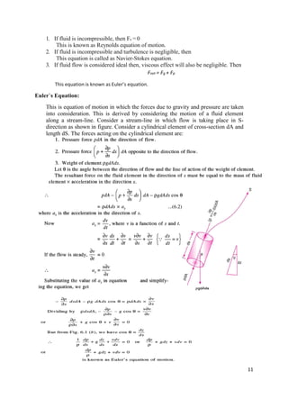 11
1. If fluid is incompressible, then Fc = 0
This is known as Reynolds equation of motion.
2. If fluid is incompressible and turbulence is negligible, then
This equation is called as Navier-Stokes equation.
3. If fluid flow is considered ideal then, viscous effect will also be negligible. Then
Fnet = Fg + Fp
This equation is known as Euler’s equation.
Euler`s Equation:
This is equation of motion in which the forces due to gravity and pressure are taken
into consideration. This is derived by considering the motion of a fluid element
along a stream-line. Consider a stream-line in which flow is taking place in S-
direction as shown in figure. Consider a cylindrical element of cross-section dA and
length dS. The forces acting on the cylindrical element are:
 