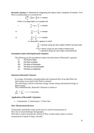 12
Bernoulli`s Equation: is obtained by integrating the above Euler’s equation of motion. If the
flow is incompressible, ρ is a constant and
Assumptions made in deriving Bernoulli`s Equation:
The following are the assumptions made in the derivation of Bernoulli’s equation:
(i) The fluid is ideal,
(ii) The flow is steady
(iii) The flow is frictionless
(iv) The flow is incompressible
(v) The flow is irrotational
Statement of Bernoulli`s Theorem:
In a steady, frictionless, incompressible and irrotational flow of an ideal fluid, the
total energy at any point of the fluid is constant”.
The total energy consists of pressure energy, kinetic energy and potential energy or
datum energy.
Thus mathematically, Bernoulli’s theorem is written as
Application of Bernoulli`s Equation:
1. Venturimeter 2, Orificemeter 3. Pitot Tube
Flow Measurement Devices:
Venturimeter and Orifice meter are the devices used for measurement of
flow rate or actual discharge through pipes.
Pitot tube is used to measure the velocity of flow in open canals, pipes as well as
measurement of speed of ships, Aircrafts.
 