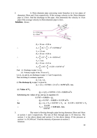 18
2. A 30cm diameter pipe conveying water branches in to two pipes of
diameters 20cm and 15cm respectively. If the average velocity in the 30cm diameter
pipe is 2.5m/s. find the discharge in this pipe. Also determine the velocity in 15cm
pipe if the average velocity in 20cm diameter pipe is 2m/s.
3. The water is flowing through a pipe having diameters 20cm and 10cm
at section 1 and 2 respectively. The rate of flow through pipe is 35 litres/sec. The
section 1 is 6m above datum and section 2 is 4m above datum. If the pressure at
section 1 is 39.24N/cm2
. Find the intensity of pressure at section 2.
Solution:
 