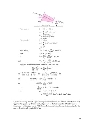 19
4.Water is flowing through a pipe having diameter 300mm and 200mm at the bottom and
upper end respectively. The intensity of pressure at the bottom end is 24.525 N/cm2
and
the pressure at the upper end is 9.81 N/cm2
. Determine the difference in datum head if the
rate of flow through pipe is 40 lit/sec.
 