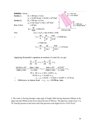 20
5. The water is flowing through a taper pipe of length 100m having diameters 600mm at the
upper end and 300mm at the lower end at the rate of 50lit/sec. The pipe has a slope of sec 1 in
30. Find the pressure at the lower end if the pressure at the higher level is 19.62 N/cm2
.
 