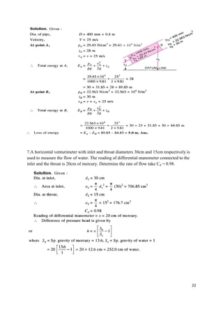 22
7.A horizontal venturimeter with inlet and throat diameters 30cm and 15cm respectively is
used to measure the flow of water. The reading of differential manometer connected to the
inlet and the throat is 20cm of mercury. Determine the rate of flow take Cd = 0.98.
 