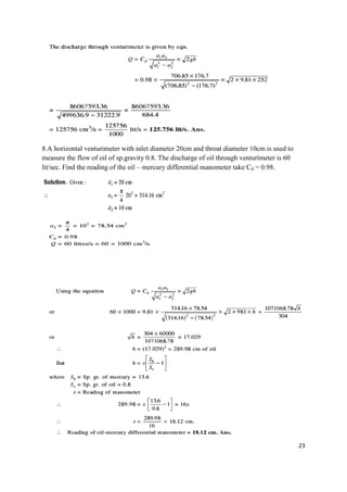 23
8.A horizontal venturimeter with inlet diameter 20cm and throat diameter 10cm is used to
measure the flow of oil of sp.gravity 0.8. The discharge of oil through venturimeter is 60
lit/sec. Find the reading of the oil – mercury differential manometer take Cd = 0.98.
 