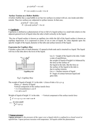 p x (π/4) d2
= σ x π d
P = (σ x π d)/( σ x π d) = 4 σ /d
Surface Tension on a Hollow Bubble:
A hollow bubble like a soap bubble in air has two surfaces in contact with air, one inside and other
outside. Thus two surfaces arc subjected to surface tension. In that case,
2
p (π/4) d2
= 2(σ x π d)
P = (2σ π d)/ (π/4) d2
= 8 σ /d
8. Capillarity:
Capillarity is defined as a phenomenon of rise or fall of a liquid surface in a small tube relative to the
adjacent general level of liquid when the tube is held vertically in the liquid.
The rise of liquid surface is known as capillary rise while the fall of the liquid surface is known as
capillary depression. It is expressed in terms of cm or mm of liquid. Its value depends upon the
specific weight of the liquid, diameter of the tube and surface tension of the liquid.
Expression for Capillary Rise:
Consider a glass tube of small diameter ‘d' opened at both ends and is inserted in a liquid. The liquid
will rise in the lube above the level of the liquid.
Let, h = height of the liquid in the tube. Under
a state of equilibrium,
the weight of liquid of height h is balanced by
the force at the surface of
the liquid in the tube. But the force at
the surface of the liquid in the tube is
due to surface tension.
Let, σ = Surface tension of liquid
θ= Angle of contact between liquid and
glass lube.
Fig.3. Capillary Rise
The weight of liquid of height ‘h’ in the tube = (Area of tube x h) x ρ x g
where, ρ = density of liquid
Vertical component of the surface tensile force
= σ x Circumference x cos θ
= σ x πd x cos θ
Weight of liquid of height ‘h’ in the tube = Vertical component of the surface tensile force
9.Vapour pressure:
Vapour pressure is the pressure of the vapor over a liquid which is confined in a closed vessel at
equilibrium. Vapour pressure increases with temperature. All liquids exhibit this phenomenon.
 