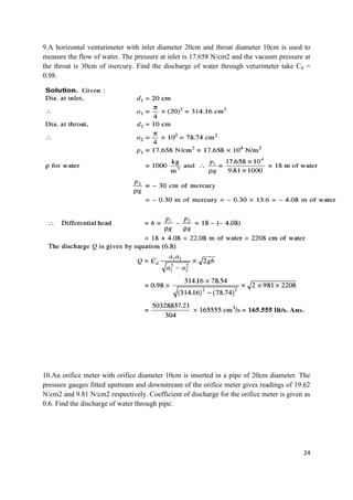 24
9.A horizontal venturimeter with inlet diameter 20cm and throat diameter 10cm is used to
measure the flow of water. The pressure at inlet is 17.658 N/cm2 and the vacuum pressure at
the throat is 30cm of mercury. Find the discharge of water through veturimeter take Cd =
0.98.
10.An orifice meter with orifice diameter 10cm is inserted in a pipe of 20cm diameter. The
pressure gauges fitted upstream and downstream of the orifice meter gives readings of 19.62
N/cm2 and 9.81 N/cm2 respectively. Coefficient of discharge for the orifice meter is given as
0.6. Find the discharge of water through pipe.
 