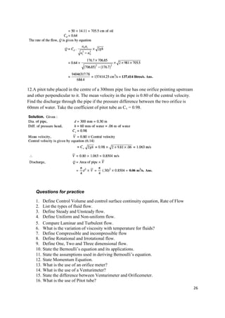 26
12.A pitot tube placed in the centre of a 300mm pipe line has one orifice pointing upstream
and other perpendicular to it. The mean velocity in the pipe is 0.80 of the central velocity.
Find the discharge through the pipe if the pressure difference between the two orifice is
60mm of water. Take the coefficient of pitot tube as Cv = 0.98.
Questions for practice
1. Define Control Volume and control surface continuity equation, Rate of Flow
2. List the types of fluid flow.
3. Define Steady and Unsteady flow.
4. Define Uniform and Non-uniform flow.
5. Compare Laminar and Turbulent flow.
6. What is the variation of viscosity with temperature for fluids?
7. Define Compressible and incompressible flow
8. Define Rotational and Irrotational flow.
9. Define One, Two and Three dimensional flow.
10. State the Bernoulli’s equation and its applications.
11. State the assumptions used in deriving Bernoulli’s equation.
12. State Momentum Equation.
13. What is the use of an orifice meter?
14. What is the use of a Venturimeter?
15. State the difference between Venturimeter and Orificemeter.
16. What is the use of Pitot tube?
 