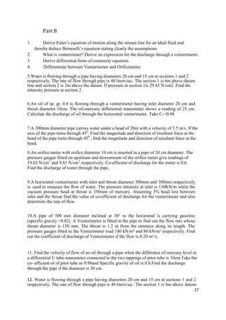 27
Part B
1. Derive Euler’s equation of motion along the stream line for an ideal fluid and
thereby deduce Bernoulli’s equation stating clearly the assumptions
2. What is venturimeter? Derive an expression for the discharge through a venturimeter.
3. Derive differential form of continuity equation.
4. Differentiate between Venturimeter and Orificemeter.
5.Water is flowing through a pipe having diameters 20 cm and 15 cm at sections 1 and 2
respectively. The rate of flow through pipe is 40 liters/sec. The section 1 is 6m above datum
line and section 2 is 3m above the datum. If pressure at section 1is 29.43 N/cm2. Find the
intensity pressure at section 2.
6.An oil of sp. gr. 0.8 is flowing through a venturimeter having inlet diameter 20 cm and
throat diameter 10cm. The oil-mercury differential manometer shows a reading of 25 cm.
Calculate the discharge of oil through the horizontal venturimeter. Take Cv=0.98.
7.A 300mm diameter pipe carries water under a head of 20m with a velocity of 3.5 m/s. If the
axis of the pipe turns through 450
. Find the magnitude and direction of resultant force at the
bend of the pipe turns through 450
, find the magnitude and direction of resultant force at the
bend.
8.An orifice meter with orifice diameter 10 cm is inserted in a pipe of 20 cm diameter. The
pressure gauges fitted on upstream and downstream of the orifice meter give readings of
19.62 N/cm2
and 9.81 N/cm2
respectively. Co-efficient of discharge for the meter is 0.6.
Find the discharge of water through the pipe.
9.A horizontal venturimeter with inlet and throat diameter 300mm and 100mm respectively
is used to measure the flow of water. The pressure intensity at inlet is 130KN/m while the
vacuum pressure head at throat is 350mm of mercury. Assuming 3% head lost between
inlet and the throat find the value of co-efficient of discharge for the venturimeter and also
determine the rate of flow.
10.A pipe of 300 mm diameter inclined at 30° to the horizontal is carrying gasoline
(specific gravity =0.82). A Venturimeter is fitted in the pipe to find out the flow rate whose
throat diameter is 150 mm. The throat is 1.2 m from the entrance along its length. The
pressure gauges fitted to the Venturimeter read 140 kN/m² and 80 kN/m² respectively. Find
out the coefficient of discharge of Venturimeter if the flow is 0.20 m³/s.
11. Find the velocity of flow of an oil through a pipe when the difference of mercury level in
a differential U tube manometer connected to the two tappings of pitot tube is 10cm.Take the
co- efficient of of pitot tube as 0.98and Specific gravity of oil is 0.8.Find the discharge
through the pipe if the diameter is 30 cm.
12. Water is flowing through a pipe having diameters 20 cm and 15 cm at sections 1 and 2
respectively. The rate of flow through pipe is 40 liters/sec. The section 1 is 6m above datum
 