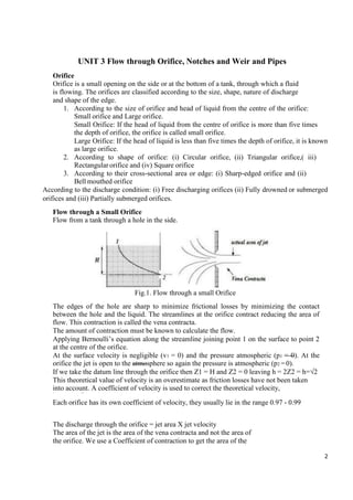 2
UNIT 3 Flow through Orifice, Notches and Weir and Pipes
Orifice
Orifice is a small opening on the side or at the bottom of a tank, through which a fluid
is flowing. The orifices are classified according to the size, shape, nature of discharge
and shape of the edge.
1. According to the size of orifice and head of liquid from the centre of the orifice:
Small orifice and Large orifice.
Small Orifice: If the head of liquid from the centre of orifice is more than five times
the depth of orifice, the orifice is called small orifice.
Large Orifice: If the head of liquid is less than five times the depth of orifice, it is known
as large orifice.
2. According to shape of orifice: (i) Circular orifice, (ii) Triangular orifice,( iii)
Rectangularorifice and (iv) Square orifice
3. According to their cross-sectional area or edge: (i) Sharp-edged orifice and (ii)
Bell mouthed orifice
According to the discharge condition: (i) Free discharging orifices (ii) Fully drowned or submerged
orifices and (iii) Partially submerged orifices.
Flow through a Small Orifice
Flow from a tank through a hole in the side.
Fig.1. Flow through a small Orifice
The edges of the hole are sharp to minimize frictional losses by minimizing the contact
between the hole and the liquid. The streamlines at the orifice contract reducing the area of
flow. This contraction is called the vena contracta.
The amount of contraction must be known to calculate the flow.
Applying Bernoulli’s equation along the streamline joining point 1 on the surface to point 2
at the centre of the orifice.
At the surface velocity is negligible (v1 = 0) and the pressure atmospheric (p1 = 0). At the
orifice the jet is open to the atmosphere so again the pressure is atmospheric (p2 =0).
If we take the datum line through the orifice then Z1 = H and Z2 = 0 leaving h = 2Z2 = h=√2
This theoretical value of velocity is an overestimate as friction losses have not been taken
into account. A coefficient of velocity is used to correct the theoretical velocity,
= × ℎ
Each orifice has its own coefficient of velocity, they usually lie in the range 0.97 - 0.99
The discharge through the orifice = jet area X jet velocity
The area of the jet is the area of the vena contracta and not the area of
the orifice. We use a Coefficient of contraction to get the area of the
 