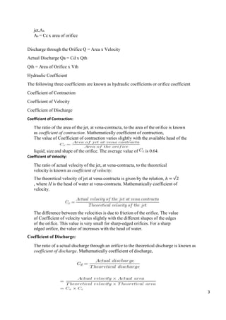 3
jet,Aa.
Aa = Cc x area of orifice
Discharge through the Orifice Q = Area x Velocity
Actual Discharge Qa = Cd x Qth
Qth = Area of Orifice x Vth
Hydraulic Coefficient
The following three coefficients are known as hydraulic coefficients or orifice coefficient
Coefficient of Contraction
Coefficient of Velocity
Coefficient of Discharge
Coefficient of Contraction:
The ratio of the area of the jet, at vena-contracta, to the area of the orifice is known
as coefficient of contraction. Mathematically coefficient of contraction,
The value of Coefficient of contraction varies slightly with the available head of the
liquid, size and shape of the orifice. The average value of is 0.64.
Coefficient of Velocity:
The ratio of actual velocity of the jet, at vena-contracta, to the theoretical
velocity is known as coefficient of velocity.
The theoretical velocity of jet at vena-contracta is given by the relation, ℎ = √2
, where H is the head of water at vena-contracta. Mathematically coefficient of
velocity.
The difference between the velocities is due to friction of the orifice. The value
of Coefficient of velocity varies slightly with the different shapes of the edges
of the orifice. This value is very small for sharp-edged orifices. For a sharp
edged orifice, the value of increases with the head of water.
Coefficient of Discharge:
The ratio of a actual discharge through an orifice to the theoretical discharge is known as
coefficient of discharge. Mathematically coefficient of discharge,
 