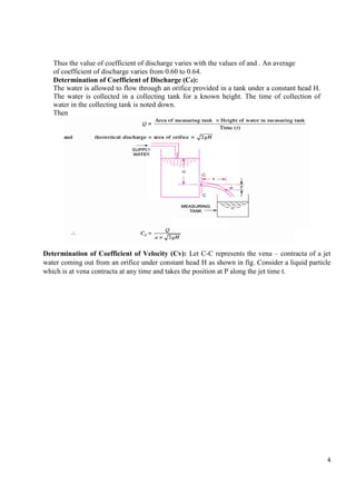 4
Thus the value of coefficient of discharge varies with the values of and . An average
of coefficient of discharge varies from 0.60 to 0.64.
Determination of Coefficient of Discharge (Cd):
The water is allowed to flow through an orifice provided in a tank under a constant head H.
The water is collected in a collecting tank for a known height. The time of collection of
water in the collecting tank is noted down.
Then
Determination of Coefficient of Velocity (Cv): Let C-C represents the vena – contracta of a jet
water coming out from an orifice under constant head H as shown in fig. Consider a liquid particle
which is at vena contracta at any time and takes the position at P along the jet time t.
 