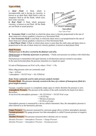 Types of fluid:
i. Ideal Fluid: A fluid, which is
incompressible and is having no viscosity, is
known as an ideal fluid. Ideal fluid is only an
imaginary fluid as all the fluids, which exist,
have some viscosity.
ii. Real Fluid: A fluid, which possesses
viscosity, is known as real fluid. All the fluids
are real fluids in actual practice.
Fig.4. Types of Fluid
iii. Newtonian Fluid: A real fluid, in which the shear stress is directly proportional to the rate of
shear strain (or) velocity gradient, is known as a Newtonian fluid.
iv. Non-Newtonian Fluid: A real fluid, in which the shear stress is not proportional to the rate of
shear strain (or) velocity gradient, is known as a Non-Newtonian fluid.
v. Ideal Plastic Fluid: A fluid, in which shear stress is more than the yield value and shear stress is
proportional to the rate of shear strain (or) velocity gradient, is known as ideal plastic fluid
Fluid Pressure
Fluid pressure is the force exerted by the fluid per unit area.
Fluid pressure or Intensity of pressure or pressure, = Fluids exert pressure on surfaces with which they
are in contact.
Fluid pressure is transmitted with equal intensity in all directions and acts normal to any plane.
In the same horizontal plane the pressure intensities in a liquid are equal.
S.I unit of fluid pressure are N/m² or Pa, where 1 N/m² = 1 Pa.
Many other pressure units are commonly used:
5
1 bar = 10 N/m²
1 atmosphere = 101325 N/m² = 101.325kN/m²
Some Terms commonly used in static pressure analysis include:
Pressure Head: The pressure intensity exerted at the base of a column of homogenous fluid of a
given height in metres.
Vacuum: A perfect vacuum is a completely empty space in which, therefore the pressure is zero.
Atmospheric Pressure: The pressure at the surface of the earth exerted by the head of air above
the surface.
At sea level the atmospheric pressure = 101.325 kN/m² = 101325 N/m² or pa
= 1.01325 bar
= 760 mm of mercury
= 10.336 m of water
Atmospheric pressure is measured by a device called a barometer; thus, the atmospheric pressure is
often referred to as the barometric pressure.
Gauge Pressure: The pressure measured by a pressure gauge above or below atmospheric pressure.
Vacuum pressure: The gauge pressure less than atmospheric is called Vacuum pressure or negative
pressure.
Absolute Pressure: The pressure measured above absolute zero or vacuum.
Absolute Pressure = Atmospheric Pressure + Gauge Pressure
Absolute Pressure = Atmospheric Pressure – Vacuum pressure
 