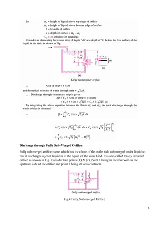 6
Discharge through Fully Sub-Merged Orifice:
Fully sub-merged orifice is one which has its whole of the outlet side sub merged under liquid so
that it discharges a jet of liquid in to the liquid of the same kind. It is also called totally drowned
orifice as shown in Fig. Consider two points (1) & (2). Point 1 being in the reservoir on the
upstream side of the orifice and point 2 being at vena contracta.
Fig.4.Fully Sub-merged Orifice
 