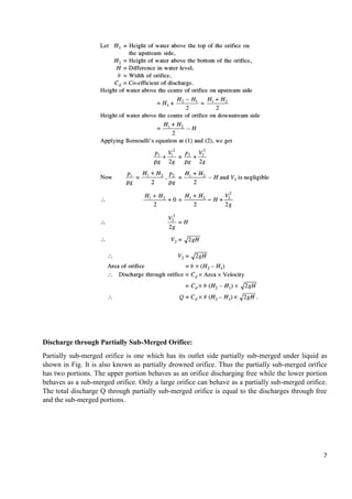 7
Discharge through Partially Sub-Merged Orifice:
Partially sub-merged orifice is one which has its outlet side partially sub-merged under liquid as
shown in Fig. It is also known as partially drowned orifice. Thus the partially sub-merged orifice
has two portions. The upper portion behaves as an orifice discharging free while the lower portion
behaves as a sub-merged orifice. Only a large orifice can behave as a partially sub-merged orifice.
The total discharge Q through partially sub-merged orifice is equal to the discharges through free
and the sub-merged portions.
 