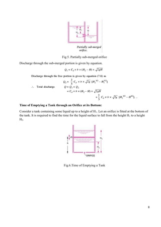 8
Fig.5. Partially sub-merged orifice
Discharge through the sub-merged portion is given by equation.
Time of Emptying a Tank through an Orifice at its Bottom:
Consider a tank containing some liquid up to a height of H1. Let an orifice is fitted at the bottom of
the tank. It is required to find the time for the liquid surface to fall from the height H1 to a height
H2.
Fig.6.Time of Emptying a Tank
 