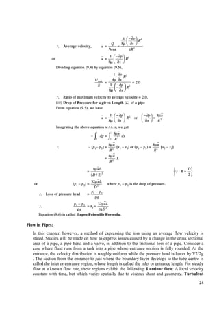 24
Flow in Pipes:
In this chapter, however, a method of expressing the loss using an average flow velocity is
stated. Studies will be made on how to express losses caused by a change in the cross sectional
area of a pipe, a pipe bend and a valve, in addition to the frictional loss of a pipe. Consider a
case where fluid runs from a tank into a pipe whose entrance section is fully rounded. At the
entrance, the velocity distribution is roughly uniform while the pressure head is lower by V2/2g
. The section from the entrance to just where the boundary layer develops to the tube centre is
called the inlet or entrance region, whose length is called the inlet or entrance length. For steady
flow at a known flow rate, these regions exhibit the following: Laminar flow: A local velocity
constant with time, but which varies spatially due to viscous shear and geometry. Turbulent
 