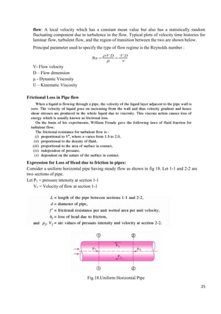 25
flow: A local velocity which has a constant mean value but also has a statistically random
fluctuating component due to turbulence in the flow. Typical plots of velocity time histories for
laminar flow, turbulent flow, and the region of transition between the two are shown below.
Principal parameter used to specify the type of flow regime is the Reynolds number :
V- Flow velocity
D – Flow dimension
µ - Dynamic Viscosity
Ʋ – Kinematic Viscosity
Frictional Loss in Pipe flow
Expression for Loss of Head due to friction in pipes:
Consider a uniform horizontal pipe having steady flow as shown in fig 18. Let 1-1 and 2-2 are
two sections of pipe.
Let P1 = pressure intensity at section 1-1
V1 = Velocity of flow at section 1-1
Fig.18.Uniform Horizontal Pipe
 