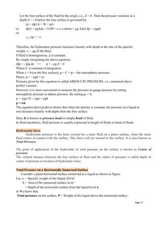 Let the free surface of the fluid be the origin, i.e., Z = 0. Then the pressure variation at a
depth Z = - h below the free surface is governed by
(p + dp) A + W = pA
dpA + ρgAdz = 0 [W= w x volume = ρg Adz] dp = -ρgdz
= - ρg = - w
Therefore, the hydrostatic pressure increases linearly with depth at the rate of the specific
weight, w = ρg of the fluid.
If fluid is homogeneous, ρ is constant.
By simply integrating the above equation,
ʃdp = - ʃρg dz => p = - ρg Z + C
Where C is constant of integration.
When z = 0 (on the free surface), p = C = po = the atmospheric pressure.
Hence, p = - ρgZ + po
Pressure given by this equation is called ABSOLUTE PRESSURE, i.e., measured above
perfect vacuum.
However, it is more convenient to measure the pressure as gauge pressure by setting
atmospheric pressure as datum pressure. By setting po = 0,
p = -ρgz+0 = -ρgz = ρgh
p = wh
The equation derived above shows that when the density is constant, the pressure in a liquid at
rest increases linearly with depth from the free surface.
Here, h is known as pressure head or simply head of fluid.
In fluid mechanics, fluid pressure is usually expressed in height of fluids or head of fluids.
Hydrostatic force
Hydrostatic pressure is the force exerted by a static fluid on a plane surface, when the static
fluid comes in contact with the surface. This force will act normal to the surface. It is also known as
Total Pressure.
The point of application of the hydrostatic or total pressure on the surface is known as Centre of
pressure.
The vertical distance between the free surface of fluid and the centre of pressure is called depth of
centre of pressure or location of hydrostatic force.
Total Pressure on a Horizontally Immersed Surface
Consider a plane horizontal surface immersed in a liquid as shown in figure.
Let, w = Specific weight of the liquid, kN/m³
A = Area of the immersed surface in m²
= Depth of the horizontal surface from the liquid level in
m We know that,
Total pressure on the surface, P = Weight of the liquid above the immersed surface
Page | 7
 