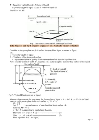 Page | 8
P = Specific weight of liquid x Volume of liquid
= Specific weight of liquid x Area of surface x Depth of
liquid P = wA kN
Fig:7. Horizontal Plane surface submerged in liquid
Total Pressure and depth of centre of pressure on a Vertically Immersed Surface
Consider an irregular plane vertical surface immersed in a liquid as shown in figure .
Let,
w = Specific weight of liquid
A = Total area of the immersed surface
= Depth of the center of gravity of the immersed surface from the liquid surface
Now. consider a strip of width ‘b’, thickness ‘dx’ and at a depth x from the free surface of the liquid
Fig: 9. Vertical Plan immersed in liquid
Moment of pressure on the strip about the free surface of liquid = x b dx X x = x² b dx Total
moment on the entire plane immersed surface = ∫ x²b dx
M = ∫ ²
But, ∫ ² = second moment of area about free liquid surface = Io
therefore, M = Io
Io = IG + A x², according to parallel axis theorem.
Therefore, M = (IG + A x²)--------------------------------- (1)
Also = x h =Ax xh ---------------------------------- (2)
Since equations 1 & 2 are equal,
 