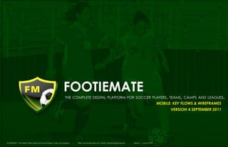 footiemate
                                                                       the complete digital platform for soccer players, teams, camps and leagues.
                                                                                                                                                                 MOBILE: Key Flows & Wireframes
                                                                                                                                                                       VERsion 4 September 2011




1 1 FOOTIEMATE - The Perfect Web System for Soccer Players, Clubs and Leagues
    	
                                                                                WEB: www.footiemate.com EMAIL: FootieMail@gmail.com   Version 1 | June 27 2011
 