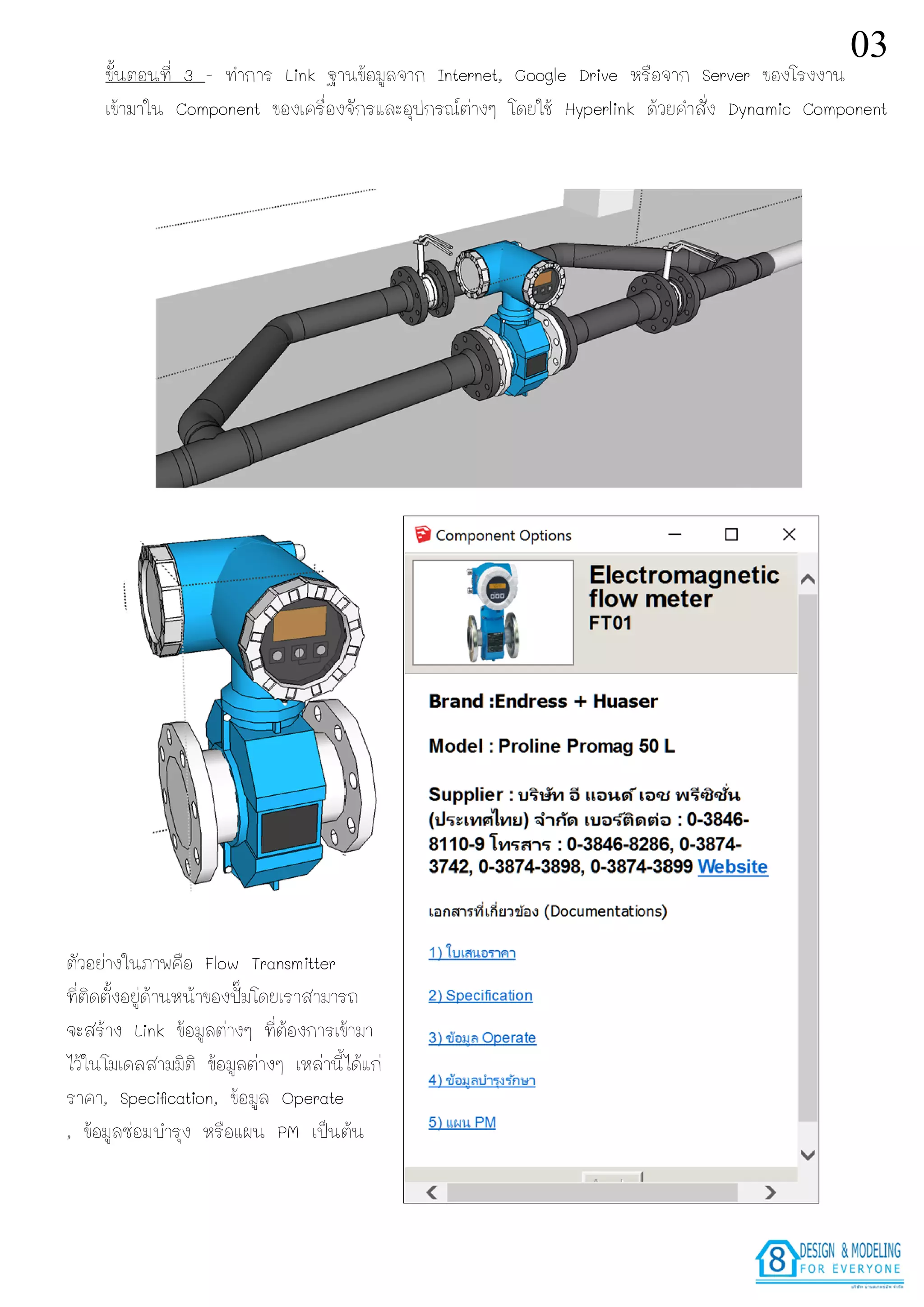ขั้นตอนที่ 3 - ทําการ Link ฐานขอมูลจาก Internet, Google Drive หรือจาก Server ของโรงงาน
เขามาใน Component ของเครื่องจักรและอุปกรณตางๆ โดยใช Hyperlink ดวยคําสั่ง Dynamic Component
ตัวอยางในภาพคือ Flow Transmitter
ที่ติดตั้งอยูดานหนาของปมโดยเราสามารถ
จะสราง Link ขอมูลตางๆ ที่ตองการเขามา
ไวในโมเดลสามมิติ ขอมูลตางๆ เหลานี้ไดแก
ราคา, Speciﬁcation, ขอมูล Operate
, ขอมูลซอมบํารุง หรือแผน PM เปนตน
03
 
