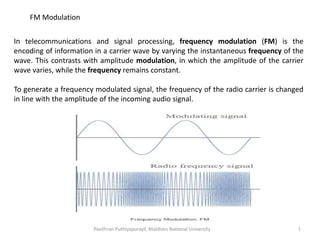 FM Modulation
In telecommunications and signal processing, frequency modulation (FM) is the
encoding of information in a carrier wave by varying the instantaneous frequency of the
wave. This contrasts with amplitude modulation, in which the amplitude of the carrier
wave varies, while the frequency remains constant.
To generate a frequency modulated signal, the frequency of the radio carrier is changed
in line with the amplitude of the incoming audio signal.
Pavithran Puthiyapurayil, Maldives National University 1
 