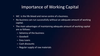 Importance of Working Capital
• WC is the life blood and nerve centre of a business.
• No business can run successfully without an adequate amount of working
capital.
• The main advantages of maintaining adequate amount of working capital
are as follows:
– Solvency of the business
– Goodwill
– Easy Loans
– Cash discounts
– Regular supply of raw materials
 
