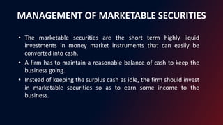 MANAGEMENT OF MARKETABLE SECURITIES
• The marketable securities are the short term highly liquid
investments in money market instruments that can easily be
converted into cash.
• A firm has to maintain a reasonable balance of cash to keep the
business going.
• Instead of keeping the surplus cash as idle, the firm should invest
in marketable securities so as to earn some income to the
business.
 