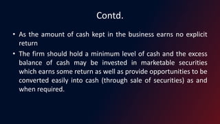 Contd.
• As the amount of cash kept in the business earns no explicit
return
• The firm should hold a minimum level of cash and the excess
balance of cash may be invested in marketable securities
which earns some return as well as provide opportunities to be
converted easily into cash (through sale of securities) as and
when required.
 