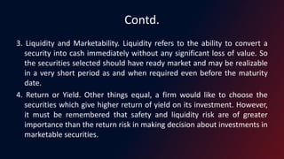 Contd.
3. Liquidity and Marketability. Liquidity refers to the ability to convert a
security into cash immediately without any significant loss of value. So
the securities selected should have ready market and may be realizable
in a very short period as and when required even before the maturity
date.
4. Return or Yield. Other things equal, a firm would like to choose the
securities which give higher return of yield on its investment. However,
it must be remembered that safety and liquidity risk are of greater
importance than the return risk in making decision about investments in
marketable securities.
 