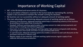 Importance of Working Capital
• WC is the life blood and nerve centre of a business.
• Just as circulation of blood is essential in the human body for marinating life, working
capital is very essential to maintain the smooth running of a business.
• No business can run successfully without an adequate amount of working capital.
• The main advantages of maintaining adequate amount of working capital are as follows:
– Solvency of the business: Adequate working capital helps in maintaining solvency of the business
by providing uninterrupted flow of production.
– Goodwill: Sufficient working capital enables a business concern to make prompt payments and
hence helps in creating and maintaining goodwill.
– Easy Loans: A concern having adequate working capital, high solvency and good credit standing
can arrange loans from banks and other on easy and favourable terms.
– 4. Cash discounts: Adequate working capital also enables a concern to avail cash discounts on the
purchases and hence it reduces costs.
– Regular supply of raw materials: Sufficient working capital ensures regular supply of raw
materials and continuous production.
 