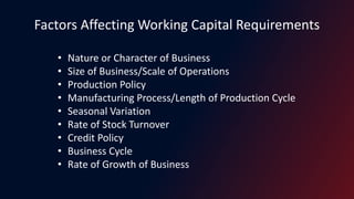 Factors Affecting Working Capital Requirements
• Nature or Character of Business
• Size of Business/Scale of Operations
• Production Policy
• Manufacturing Process/Length of Production Cycle
• Seasonal Variation
• Rate of Stock Turnover
• Credit Policy
• Business Cycle
• Rate of Growth of Business
 