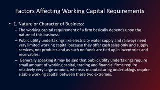 Factors Affecting Working Capital Requirements
• 1. Nature or Character of Business:
– The working capital requirement of a firm basically depends upon the
nature of this business.
– Public utility undertakings like electricity water supply and railways need
very limited working capital because they offer cash sales only and supply
services, not products and as such no funds are tied up in inventories and
receivables.
– Generally speaking it may be said that public utility undertakings require
small amount of working capital, trading and financial firms require
relatively very large amount, whereas manufacturing undertakings require
sizable working capital between these two extremes.
 