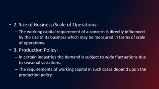 • 2. Size of Business/Scale of Operations:
– The working capital requirement of a concern is directly influenced
by the size of its business which may be measured in terms of scale
of operations.
• 3. Production Policy:
– In certain industries the demand is subject to wide fluctuations due
to seasonal variations.
– The requirements of working capital in such cases depend upon the
production policy.
 