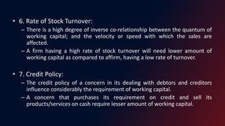 • 6. Rate of Stock Turnover:
– There is a high degree of inverse co-relationship between the quantum of
working capital; and the velocity or speed with which the sales are
affected.
– A firm having a high rate of stock turnover will need lower amount of
working capital as compared to affirm, having a low rate of turnover.
• 7. Credit Policy:
– The credit policy of a concern in its dealing with debtors and creditors
influence considerably the requirement of working capital.
– A concern that purchases its requirement on credit and sell its
products/services on cash require lesser amount of working capital.
 