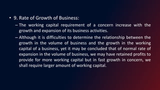 • 9. Rate of Growth of Business:
– The working capital requirement of a concern increase with the
growth and expansion of its business activities.
– Although it is difficulties to determine the relationship between the
growth in the volume of business and the growth in the working
capital of a business, yet it may be concluded that of normal rate of
expansion in the volume of business, we may have retained profits to
provide for more working capital but in fast growth in concern, we
shall require larger amount of working capital.
 