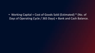 • Working Capital = Cost of Goods Sold (Estimated) * (No. of
Days of Operating Cycle / 365 Days) + Bank and Cash Balance.
 