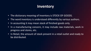 Inventory
• The dictionary meaning of Inventory is STOCK OF GOODS.
• The word inventory is understood differently by various authors.
• In accounting it may mean stock of finished goods only.
• In a manufacturing concern, it may include raw materials, work in
progress and stores, etc.
• In Retail, the amount of stock present in a retail outlet and ready to
be distributed.
 